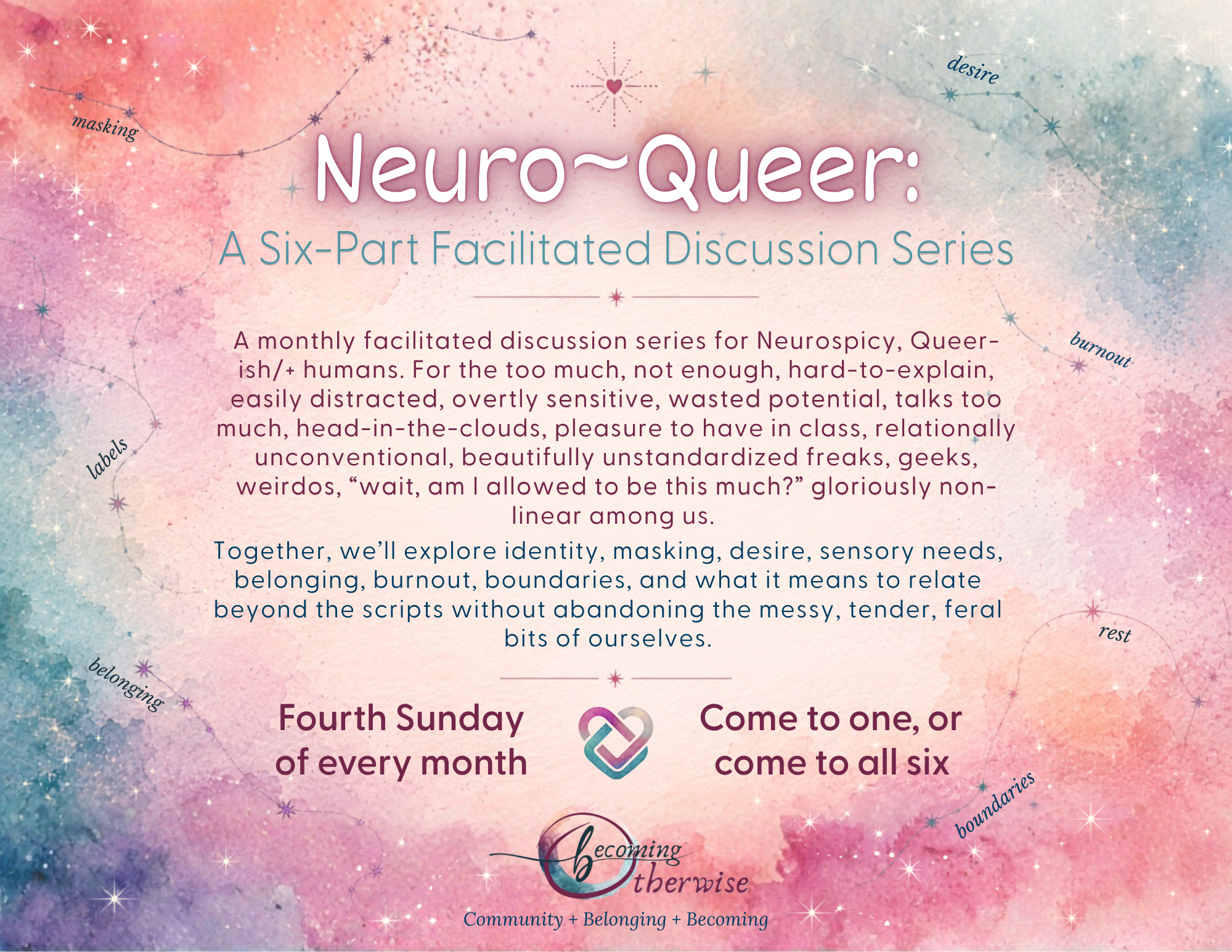 A monthly facilitated discussion series for Neurospicy, Queer-ish/+ humans. For the too much, not enough, hard-to-explain, easily distracted, overtly sensitive, wasted potential, talks too much, head-in-the-clouds, pleasure to have in class, relationally unconventional, beautifully unstandardized freaks, geeks, weirdos, “wait, am I allowed to be this much?” gloriously non-linear among us. Together, we’ll explore identity, masking, desire, sensory needs, belonging, burnout, boundaries, and what it means to relate beyond the scripts without abandoning the messy, tender, feral bits of ourselves. Fourth Sunday of every month. 4-6pm.